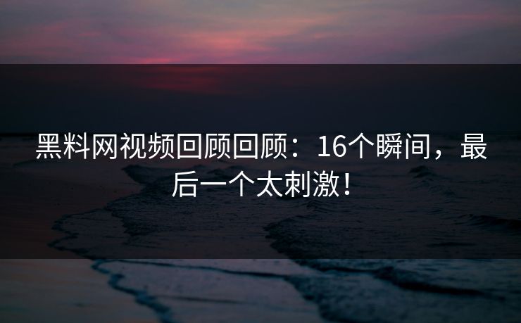 黑料网视频回顾回顾：16个瞬间，最后一个太刺激！
