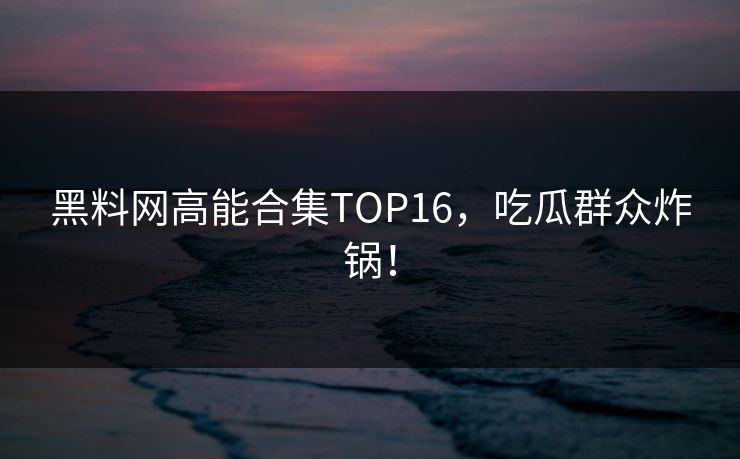 黑料网高能合集TOP16，吃瓜群众炸锅！