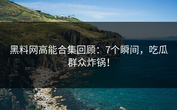 黑料网高能合集回顾：7个瞬间，吃瓜群众炸锅！