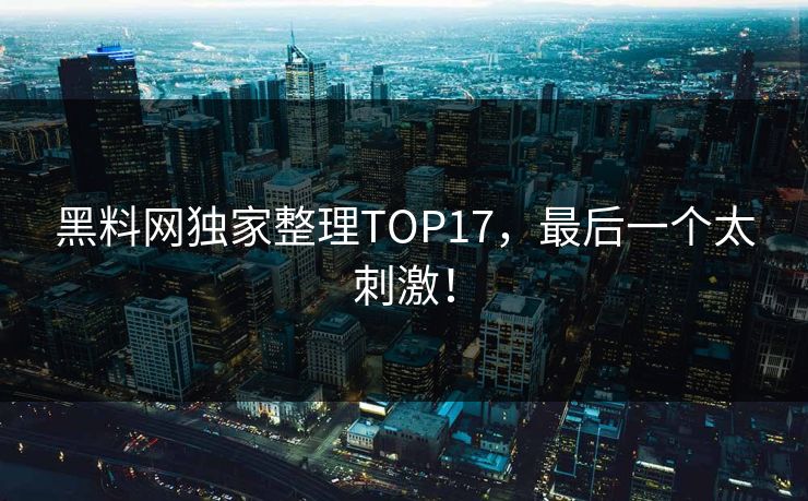 黑料网独家整理TOP17，最后一个太刺激！