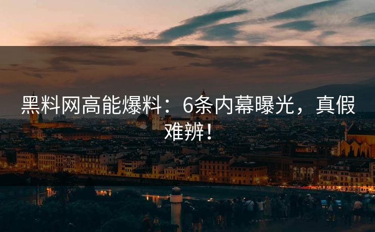 黑料网高能爆料：6条内幕曝光，真假难辨！