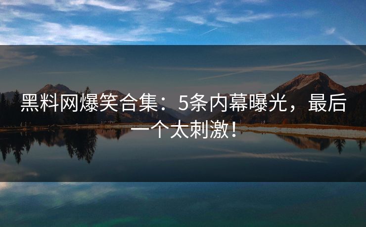 黑料网爆笑合集：5条内幕曝光，最后一个太刺激！