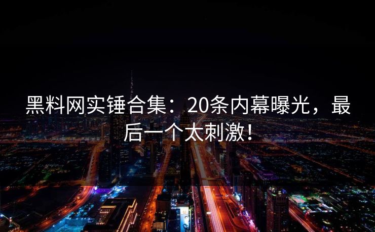 黑料网实锤合集:20条内幕曝光,最后一个太刺激!