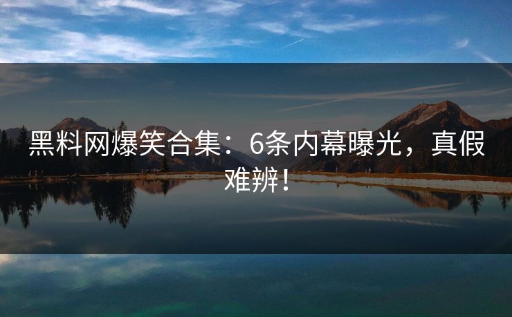 黑料网爆笑合集：6条内幕曝光，真假难辨！