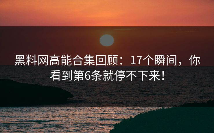 黑料网高能合集回顾：17个瞬间，你看到第6条就停不下来！