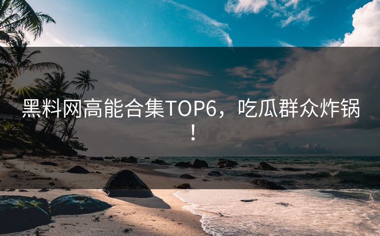 黑料网高能合集TOP6，吃瓜群众炸锅！
