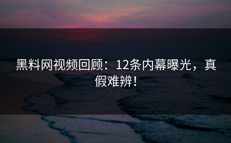 黑料网视频回顾：12条内幕曝光，真假难辨！
