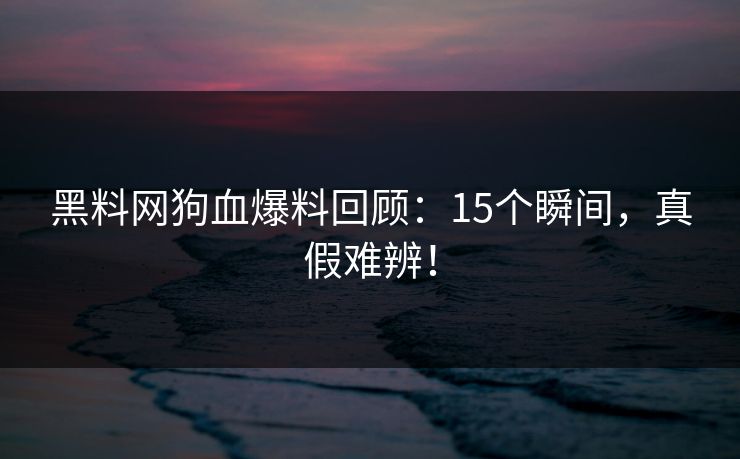 黑料网狗血爆料回顾：15个瞬间，真假难辨！