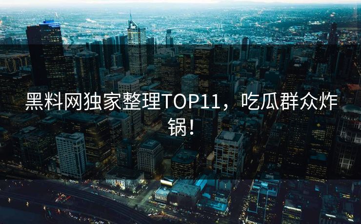 黑料网独家整理TOP11，吃瓜群众炸锅！