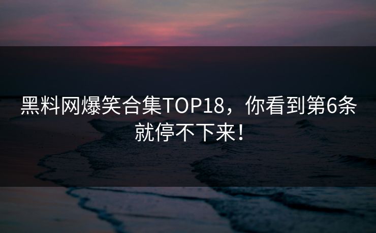 黑料网爆笑合集TOP18，你看到第6条就停不下来！
