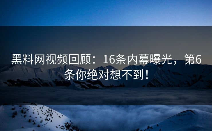 黑料网视频回顾：16条内幕曝光，第6条你绝对想不到！