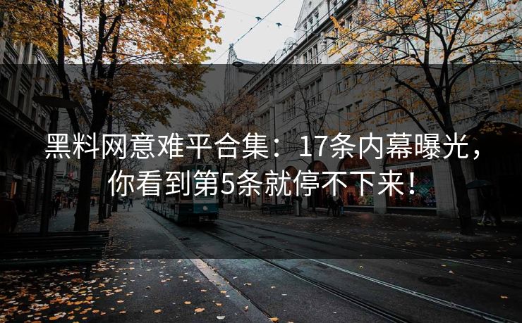 黑料网意难平合集：17条内幕曝光，你看到第5条就停不下来！