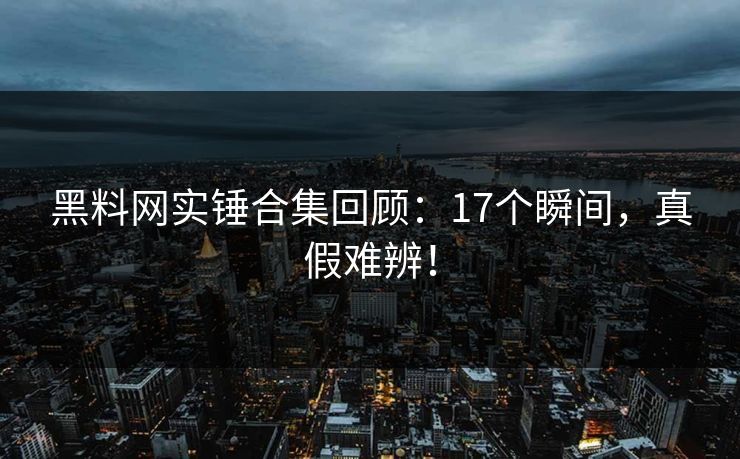 黑料网实锤合集回顾：17个瞬间，真假难辨！