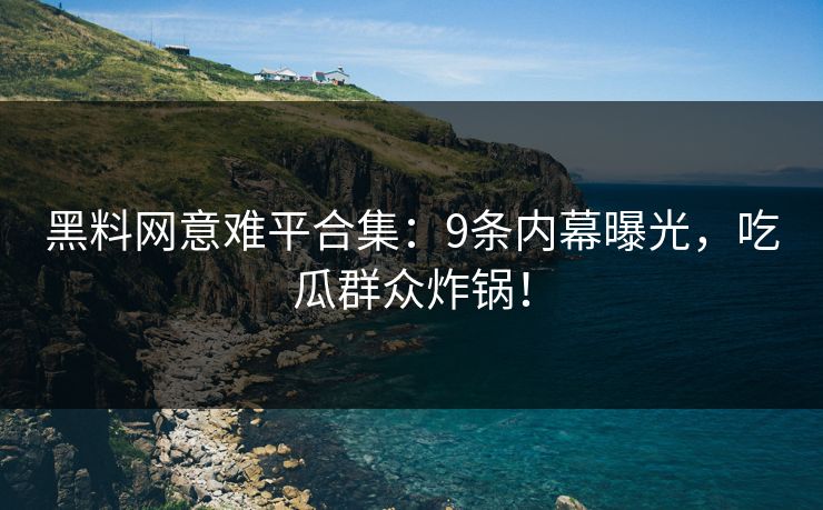 黑料网意难平合集：9条内幕曝光，吃瓜群众炸锅！