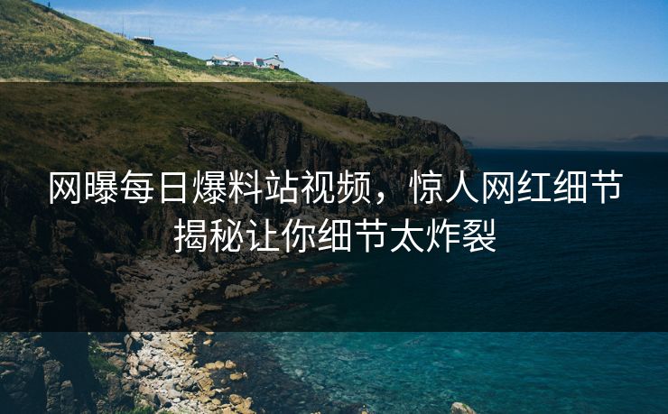 网曝每日爆料站视频，惊人网红细节揭秘让你细节太炸裂