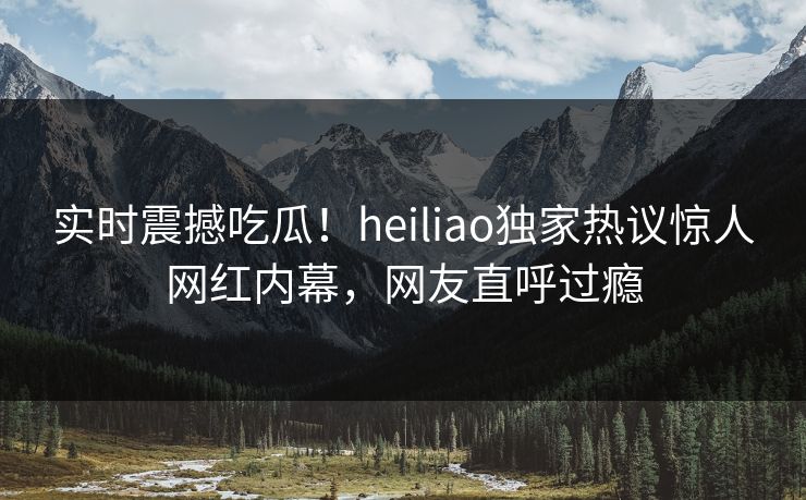 实时震撼吃瓜！heiliao独家热议惊人网红内幕，网友直呼过瘾