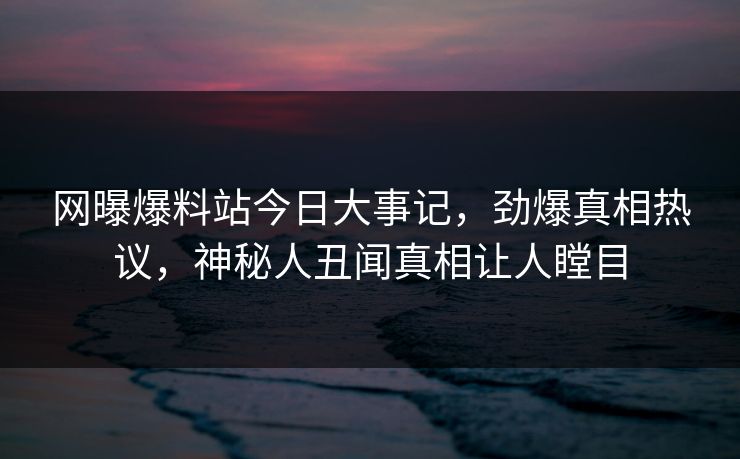 网曝爆料站今日大事记，劲爆真相热议，神秘人丑闻真相让人瞠目