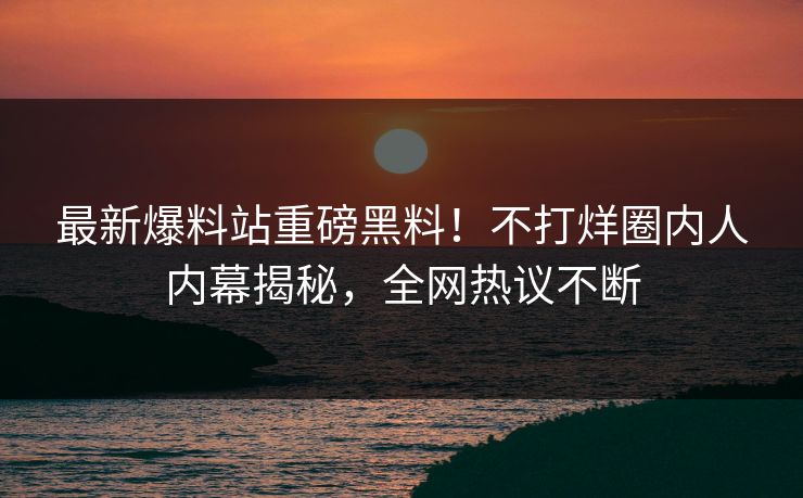 最新爆料站重磅黑料！不打烊圈内人内幕揭秘，全网热议不断