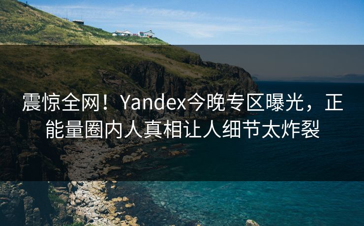 震惊全网！Yandex今晚专区曝光，正能量圈内人真相让人细节太炸裂