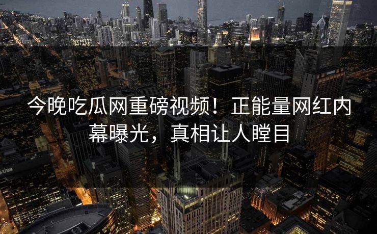 今晚吃瓜网重磅视频！正能量网红内幕曝光，真相让人瞠目