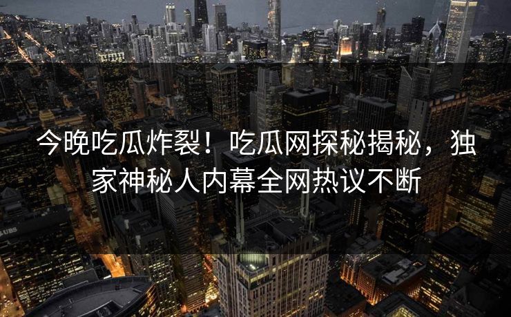 今晚吃瓜炸裂！吃瓜网探秘揭秘，独家神秘人内幕全网热议不断