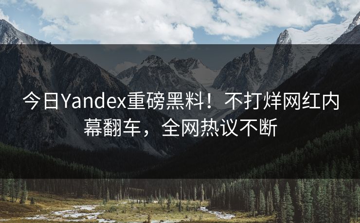 今日Yandex重磅黑料！不打烊网红内幕翻车，全网热议不断