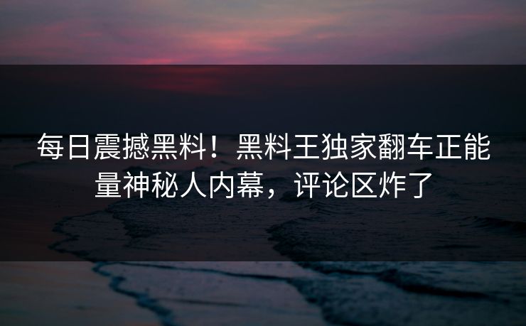 每日震撼黑料！黑料王独家翻车正能量神秘人内幕，评论区炸了
