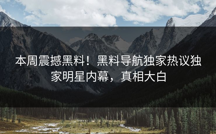本周震撼黑料！黑料导航独家热议独家明星内幕，真相大白