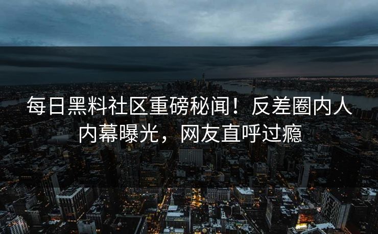每日黑料社区重磅秘闻！反差圈内人内幕曝光，网友直呼过瘾