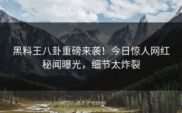 黑料王八卦重磅来袭！今日惊人网红秘闻曝光，细节太炸裂