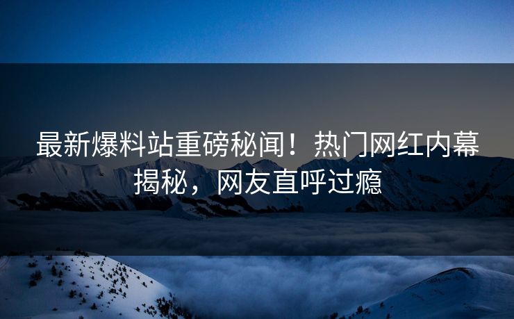 最新爆料站重磅秘闻！热门网红内幕揭秘，网友直呼过瘾
