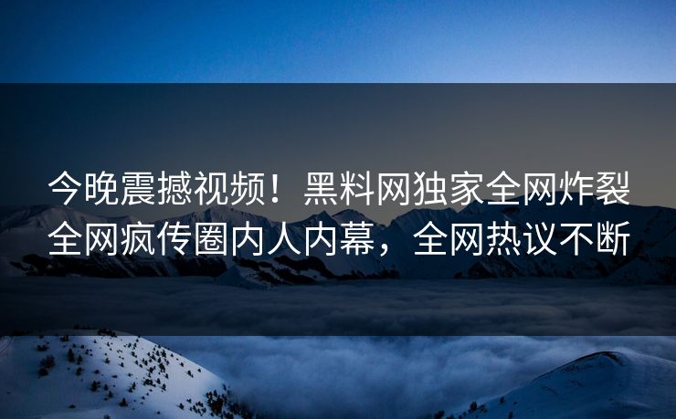 今晚震撼视频！黑料网独家全网炸裂全网疯传圈内人内幕，全网热议不断