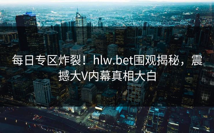 每日专区炸裂！hlw.bet围观揭秘，震撼大V内幕真相大白