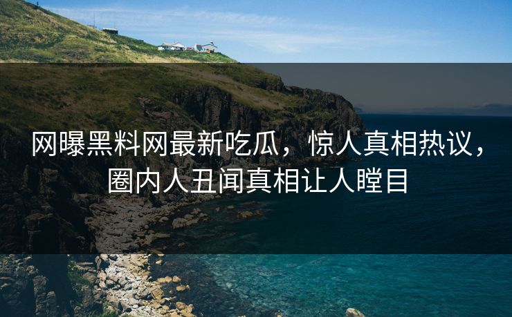 网曝黑料网最新吃瓜，惊人真相热议，圈内人丑闻真相让人瞠目
