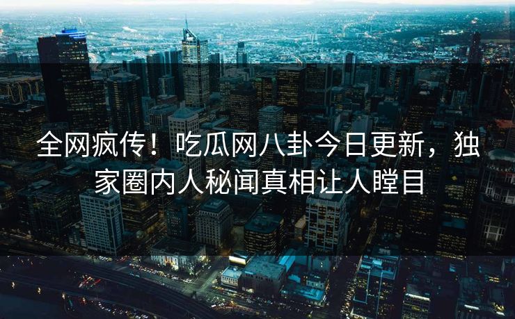 全网疯传！吃瓜网八卦今日更新，独家圈内人秘闻真相让人瞠目