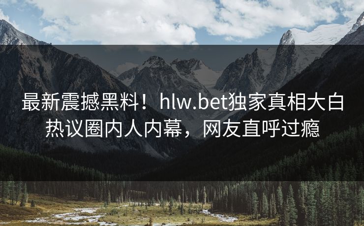 最新震撼黑料！hlw.bet独家真相大白热议圈内人内幕，网友直呼过瘾