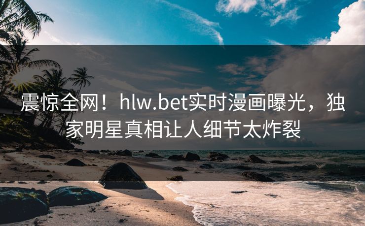 震惊全网！hlw.bet实时漫画曝光，独家明星真相让人细节太炸裂