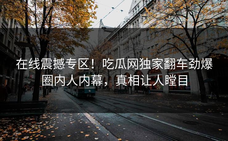 在线震撼专区！吃瓜网独家翻车劲爆圈内人内幕，真相让人瞠目