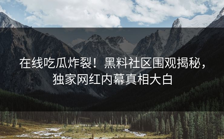 在线吃瓜炸裂！黑料社区围观揭秘，独家网红内幕真相大白