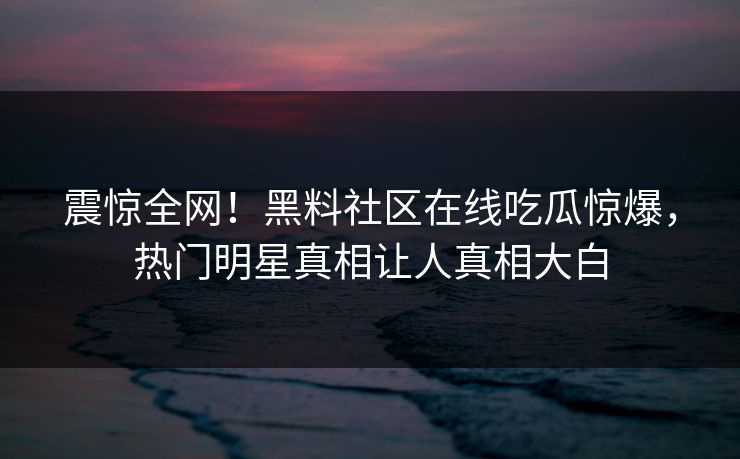 震惊全网！黑料社区在线吃瓜惊爆，热门明星真相让人真相大白