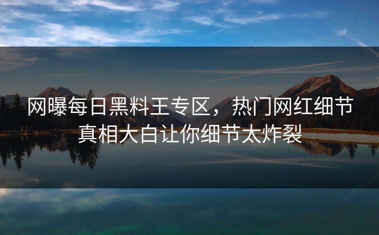 网曝每日黑料王专区，热门网红细节真相大白让你细节太炸裂