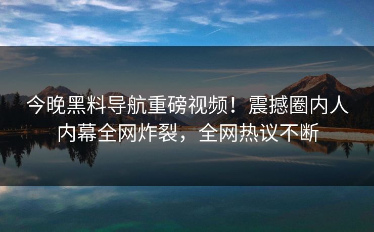 今晚黑料导航重磅视频！震撼圈内人内幕全网炸裂，全网热议不断