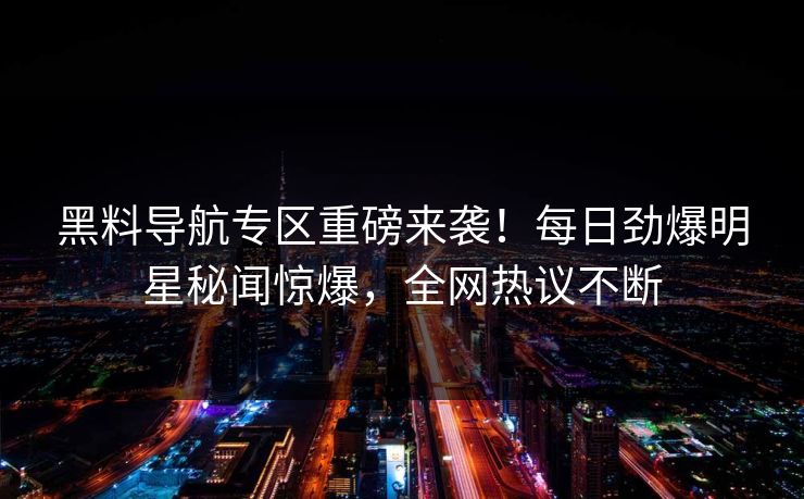 黑料导航专区重磅来袭！每日劲爆明星秘闻惊爆，全网热议不断