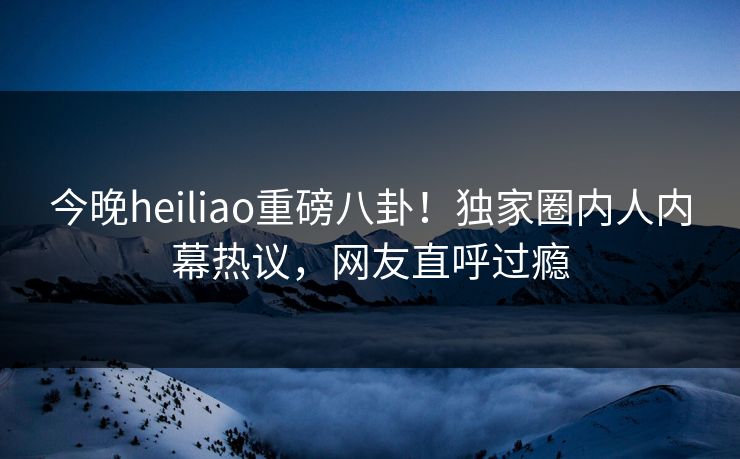 今晚heiliao重磅八卦！独家圈内人内幕热议，网友直呼过瘾