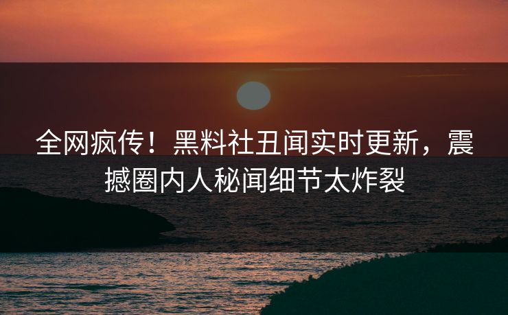 全网疯传！黑料社丑闻实时更新，震撼圈内人秘闻细节太炸裂