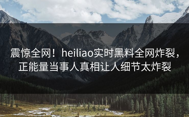震惊全网！heiliao实时黑料全网炸裂，正能量当事人真相让人细节太炸裂