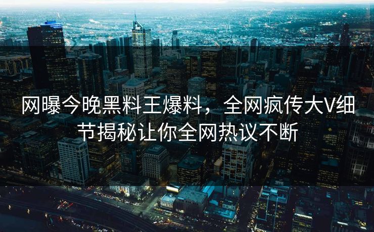 网曝今晚黑料王爆料，全网疯传大V细节揭秘让你全网热议不断