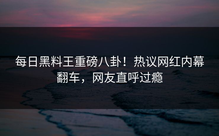 每日黑料王重磅八卦！热议网红内幕翻车，网友直呼过瘾