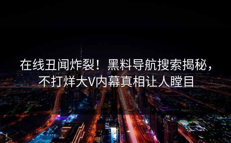 在线丑闻炸裂！黑料导航搜索揭秘，不打烊大V内幕真相让人瞠目