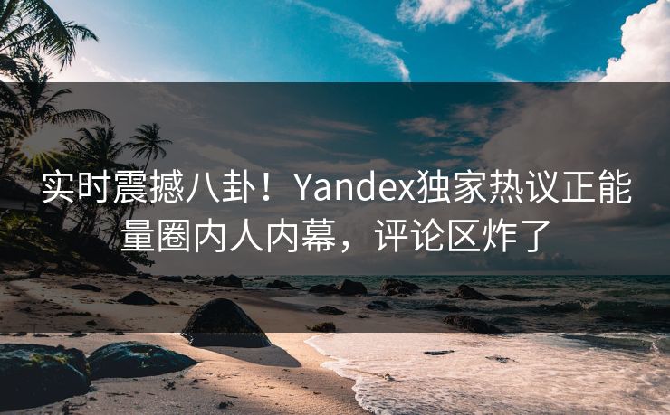 实时震撼八卦！Yandex独家热议正能量圈内人内幕，评论区炸了